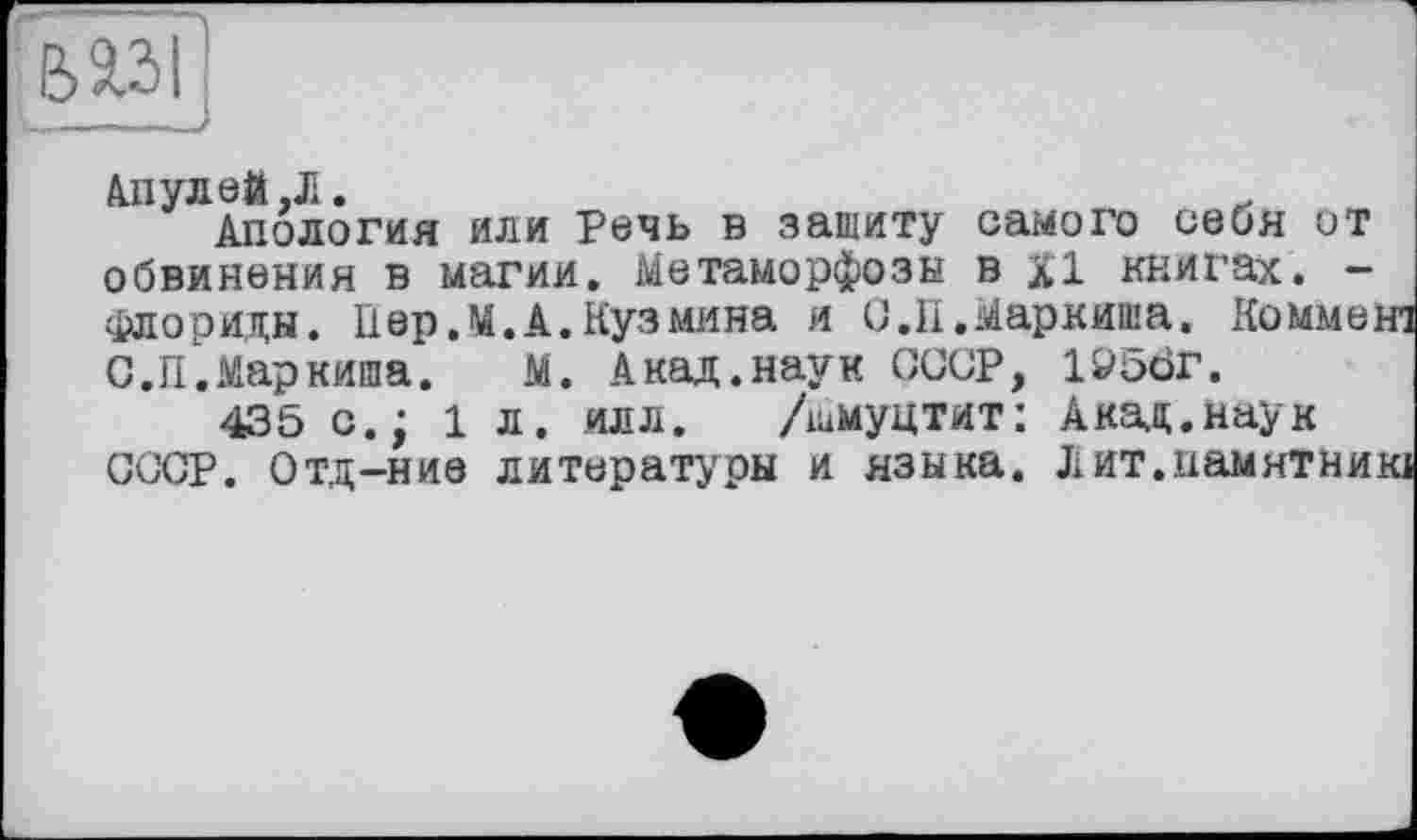 ﻿1__—J
Апулей ,Л.	, „
Апология или Речь в зашиту самого себя от обвинения в магии. Метаморфозы в XI книгах. -Флориды. П ер. М. А. Куз мина и О.И.Маркиша, Комме; С.П.Маркиша. М. Акад.наук СССР, 1У50Г.
435 с.; 1 л. илл. /шмуцтит: Акад.наук СССР. Отд-ние литературы и языка. Лит.намятый